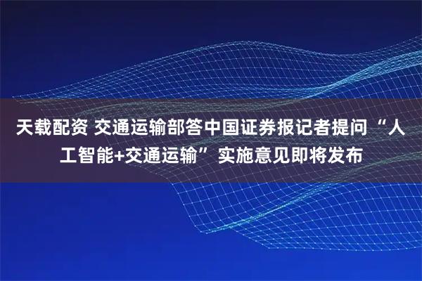 天载配资 交通运输部答中国证券报记者提问 “人工智能+交通运输” 实施意见即将发布