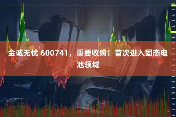 金诚无忧 600741，重要收购！首次进入固态电池领域