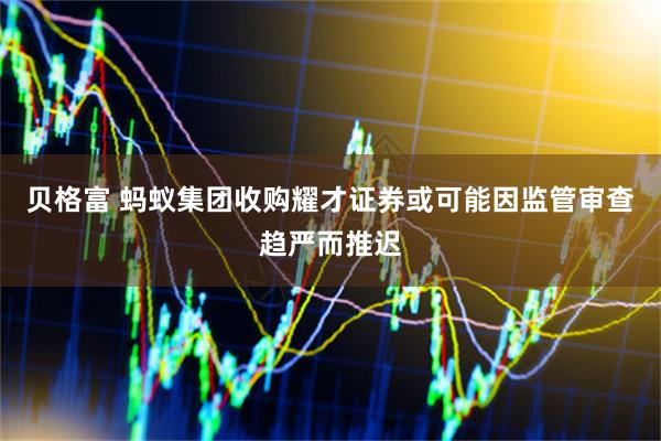 贝格富 蚂蚁集团收购耀才证券或可能因监管审查趋严而推迟