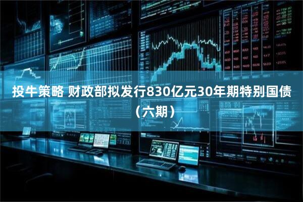 投牛策略 财政部拟发行830亿元30年期特别国债（六期）