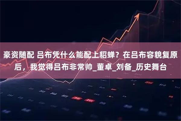 豪资随配 吕布凭什么能配上貂蝉？在吕布容貌复原后，我觉得吕布非常帅_董卓_刘备_历史舞台