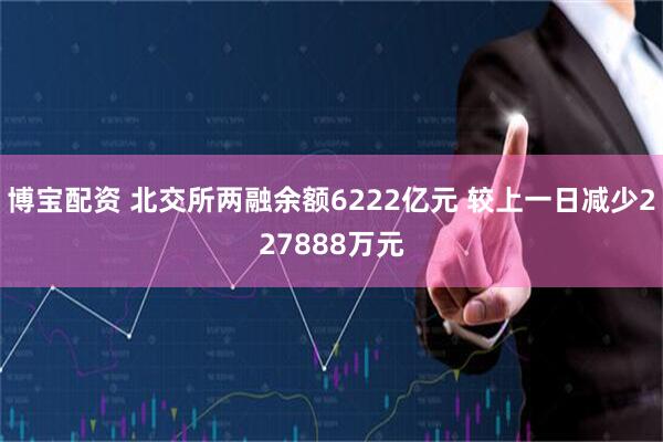 博宝配资 北交所两融余额6222亿元 较上一日减少227888万元