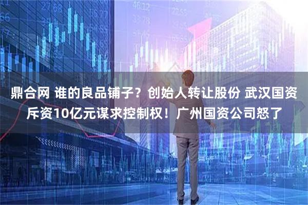 鼎合网 谁的良品铺子?创始人转让股份 武汉国资斥资10亿元谋求控制权!广州国资公司怒了