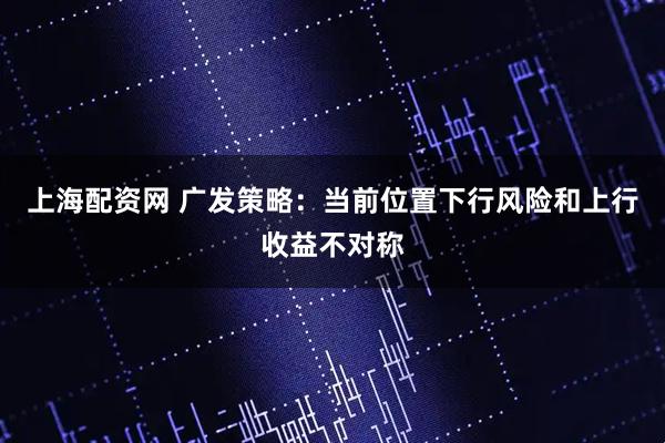 上海配资网 广发策略:当前位置下行风险和上行收益不对称