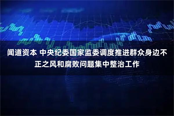 闻道资本 中央纪委国家监委调度推进群众身边不正之风和腐败问题集中整治工作