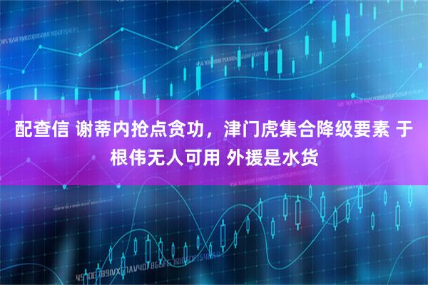 配查信 谢蒂内抢点贪功，津门虎集合降级要素 于根伟无人可用 外援是水货