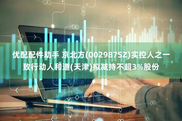 优配配件助手 京北方(002987SZ)实控人之一致行动人和道(天津)拟减持不超3%股份