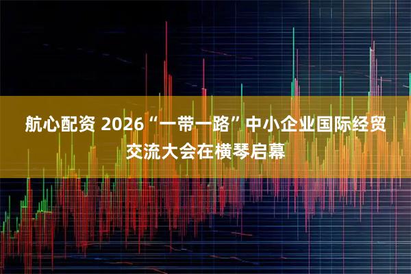 航心配资 2026“一带一路”中小企业国际经贸交流大会在横琴启幕