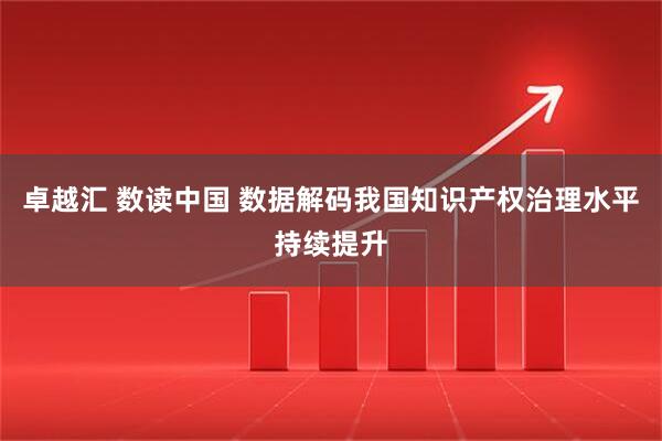 卓越汇 数读中国 数据解码我国知识产权治理水平持续提升