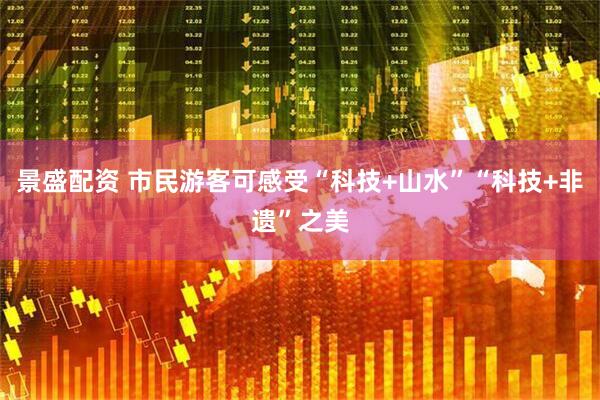 景盛配资 市民游客可感受“科技+山水”“科技+非遗”之美