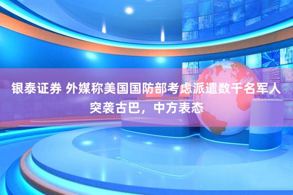 银泰证券 外媒称美国国防部考虑派遣数千名军人突袭古巴，中方表态