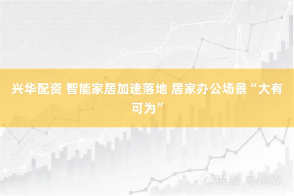 兴华配资 智能家居加速落地 居家办公场景“大有可为”