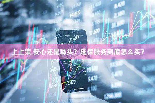 上上策 安心还是噱头？延保服务到底怎么买？