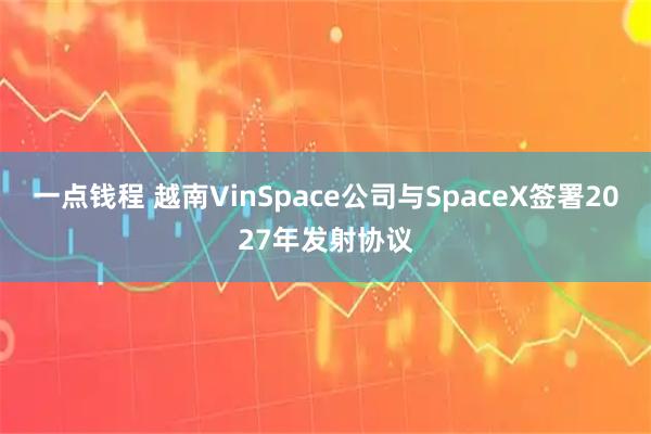 一点钱程 越南VinSpace公司与SpaceX签署2027年发射协议