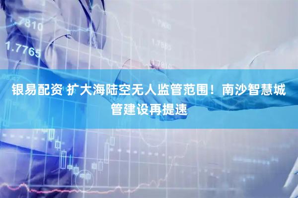 银易配资 扩大海陆空无人监管范围！南沙智慧城管建设再提速