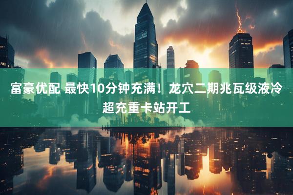 富豪优配 最快10分钟充满！龙穴二期兆瓦级液冷超充重卡站开工