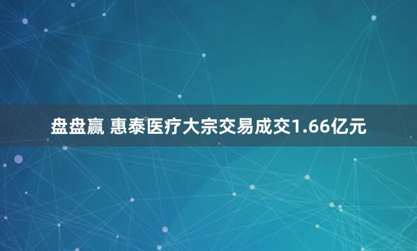 盘盘赢 惠泰医疗大宗交易成交1.66亿元