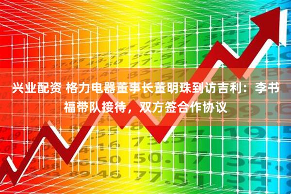 兴业配资 格力电器董事长董明珠到访吉利：李书福带队接待，双方签合作协议